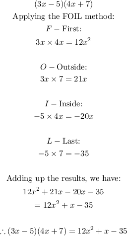 \begin{gathered} (3x-5)(4x+7) \\ \text{Applying the FOIL method:} \\ F-\text{First:} \\ 3x*4x=12x^2 \\ \\ O-\text{Outside:} \\ 3x*7=21x \\ \\ I-\text{Inside:} \\ -5*4x=-20x \\ \\ L-\text{Last:} \\ -5*7=-35 \\ \\ \text{Adding up the results, we have:} \\ 12x^2+21x-20x-35 \\ =12x^2+x-35 \\ \\ \therefore(3x-5)(4x+7)=12x^2+x-35 \end{gathered}