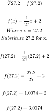 \begin{gathered} \sqrt[3]{27.2}=f(27.2) \\ \\ f(x)=(1)/(27)x+2 \\ Where\text{ x = 27.2} \\ Substitute\text{ 27.2 for x.} \\ \\ f(27.2)=(1)/(27)(27.2)+2 \\ \\ f(27.2)=(27.2)/(27)+2 \\ \\ f(27.2)=1.0074+2 \\ \\ f(27.2)=3.0074 \end{gathered}