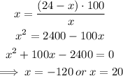 \begin{gathered} x=((24-x)\cdot100)/(x) \\ x^2=2400-100x \\ x^2+100x-2400=0 \\ \implies x=-120\:or\:x=20 \end{gathered}