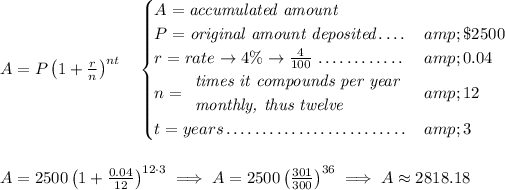 A=P\left(1+(r)/(n)\right)^(nt) \quad \begin{cases} A=\textit{accumulated amount}\\ P=\textit{original amount deposited}\dotfill &amp;\$2500\\ r=rate\to 4\%\to (4)/(100)\dotfill &amp;0.04\\ n= \begin{array}{llll} \textit{times it compounds per year}\\ \textit{monthly, thus twelve} \end{array}\dotfill &amp;12\\ t=years\dotfill &amp;3 \end{cases} \\\\\\ A=2500\left(1+(0.04)/(12)\right)^(12\cdot 3)\implies A=2500\left( (301)/(300) \right)^(36)\implies A\approx 2818.18