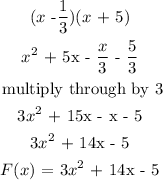 \begin{gathered} (x\text{ -}(1)/(3))(x\text{ + 5)} \\ x^2\text{ + 5x - }(x)/(3)\text{ - }(5)/(3) \\ \text{ multiply through by 3} \\ 3x^2\text{ + 15x - x - 5} \\ 3x^2\text{ + 14x - 5} \\ F(x)\text{ = }3x^2\text{ + 14x - 5} \end{gathered}