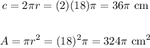 \begin{gathered} c=2\pi r=(2)(18)\pi=36\pi\text{ cm} \\ \\ A=\pi r^2=(18)^2\pi=324\pi\text{ cm}^2 \end{gathered}