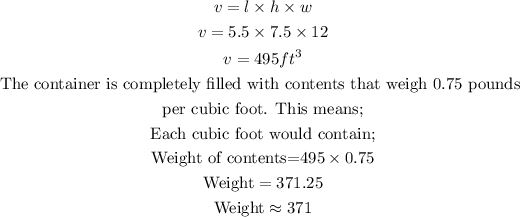 \begin{gathered} v=l* h* w \\ v=5.5*7.5*12 \\ v=495ft^3 \\ \text{The container is completely filled with contents that weigh 0.75 pounds } \\ \text{per cubic foot. This means;} \\ \text{Each cubic foot would contain;} \\ \text{Weight of contents=}495*0.75 \\ \text{Weight}=371.25 \\ \text{Weight}\approx371 \end{gathered}