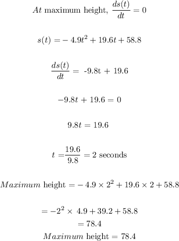 \begin{gathered} At\text{ maximum height, }(ds(t))/(dt)=0 \\ \\ s(t)\text{ =}-4.9t^2+19.6t+58.8 \\ \\ (ds(t))/(dt)=\text{ -9.8t + 19.6} \\ \\ -9.8t\text{ + 19.6 = 0} \\ \\ 9.8t\text{ = 19.6 } \\ \\ t\text{ =}(19.6)/(9.8)=2\text{ seconds} \\ \\ Maximum\text{ height =}-4.9*2^2+19.6*2+58.8 \\ \\ =-2^2* \:4.9+39.2+58.8 \\ =78.4 \\ Maximum\text{ height = 78.4} \end{gathered}