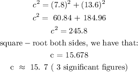 \begin{gathered} c^2=(7.8)^2+(13.6)^2 \\ c^2=\text{ 60.84 + 184.96} \\ c^2=245.8 \\ \text{square}-\text{root both sides, we have that:} \\ \text{c = 15.678} \\ \text{c }\approx\text{ 15. 7 ( 3 significant figures)} \end{gathered}