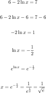 \begin{gathered} 6-2\ln x=7 \\ \\ 6-2\ln x-6=7-6 \\ \\ -2\ln x=1 \\ \\ \ln x=-(1)/(2) \\ \\ e^(\ln x)=e^{-(1)/(2)} \\ \\ x=e^{-(1)/(2)}=\frac{1}{e^{(1)/(2)}}=\frac{1}{\sqrt[]{e}^{}} \end{gathered}