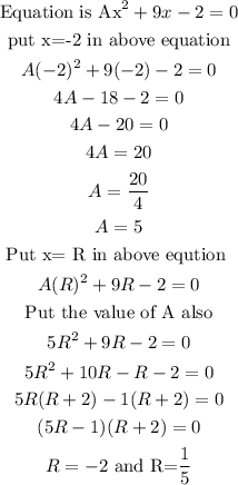 \begin{gathered} \text{Equation is Ax}^2+9x-2=0 \\ \text{put x=-2 in above equation} \\ A(-2)^2+9(-2)-2=0 \\ 4A-18-2=0 \\ 4A-20=0 \\ 4A=20 \\ A=(20)/(4) \\ A=5 \\ \text{Put x= R in above eqution } \\ A(R)^2+9R-2=0 \\ \text{Put the value of A also} \\ 5R^2+9R-2=0 \\ 5R^2+10R-R-2=0 \\ 5R(R+2)-1(R+2)=0 \\ (5R-1)(R+2)=0 \\ R=-2\text{ and R=}\frac{\text{1}}{5} \end{gathered}