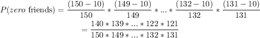 \begin{gathered} P(zero\text{ friends})=((150-10))/(150)*((149-10))/(149)*...*((132-10))/(132)*((131-10))/(131) \\ =(140*139*...*122*121)/(150*149*...*132*131) \end{gathered}