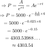 \begin{gathered} \Rightarrow P=(A)/(e^(rt))=Ae^(-rt) \\ \Rightarrow P=5000\cdot e^{-(2.5)/(100)*6} \\ =5000\cdot e^(-0.025*6) \\ =5000\cdot e^(-0.15) \\ =4303.53988\ldots \\ \approx4303.54 \end{gathered}