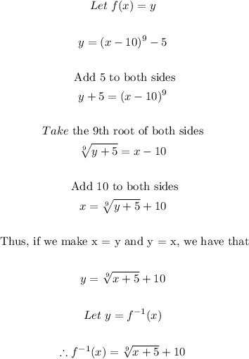 \begin{gathered} Let\text{ }f(x)=y \\ \\ y=(x-10)^9-5 \\ \\ \text{ Add 5 to both sides} \\ y+5=(x-10)^9 \\ \\ Take\text{ the 9th root of both sides} \\ \sqrt[9]{y+5}=x-10 \\ \\ \text{ Add 10 to both sides} \\ x=\sqrt[9]{y+5}+10 \\ \\ \text{ Thus, if we make x = y and y = x, we have that} \\ \\ y=\sqrt[9]{x+5}+10 \\ \\ Let\text{ }y=f^(-1)(x) \\ \\ \therefore f^(-1)(x)=\sqrt[9]{x+5}+10 \end{gathered}