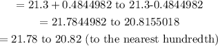 \begin{gathered} =21.3+0.4844982\text{ to 21.3-0.4844982} \\ =21.7844982\text{ to 20.8155018} \\ =21.78\text{ to 20.82 (to the nearest hundredth)} \end{gathered}