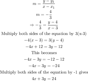 \begin{gathered} m=(y-y_1)/(x-x_1) \\ m=-(4)/(3) \\ \Rightarrow-(4)/(3)=(y-4)/(x-3) \\ \text{Multiply both sides of the equation by 3(x-3)} \\ -4(x-3)=3(y-4) \\ -4x+12=3y-12 \\ \text{This becomes} \\ -4x-3y=-12-12 \\ -4x-3y=-24 \\ \text{Multiply both sides of the equation by -1 gives} \\ 4x+3y=24 \end{gathered}