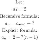 \begin{gathered} \text{Let:} \\ a_1=2 \\ \text{ Recursive formula}\colon \\ a_n=a_(n-1)+7 \\ \text{Explicit formula:} \\ a_n=2+7(n-1) \end{gathered}