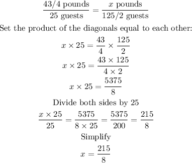 \begin{gathered} \frac{43/4\text{ pounds}}{25\text{ guests}}=\frac{x\text{ pounds}}{125/2\text{ guests}} \\ \text{Set the product of the diagonals equal to each other:} \\ x*25=(43)/(4)*(125)/(2) \\ x*25=(43*125)/(4*2) \\ x*25=(5375)/(8) \\ \text{Divide both sides by 25} \\ (x*25)/(25)=(5375)/(8*25)=(5375)/(200)=(215)/(8) \\ \text{Simplify} \\ x=(215)/(8) \end{gathered}