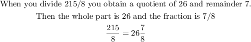 \begin{gathered} \text{When you divide 215/8 you obtain a quotient of 26 and remainder 7.} \\ \text{Then the whole part is 26 and the fraction is 7/}8 \\ (215)/(8)=26(7)/(8) \end{gathered}
