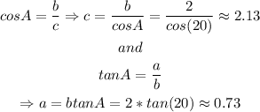 \begin{gathered} cosA=(b)/(c)\Rightarrow c=(b)/(cosA)=(2)/(cos(20\degree))\approx2.13 \\ and \\ tanA=(a)/(b) \\ \Rightarrow a=btanA=2*tan(20\degree)\approx0.73 \end{gathered}