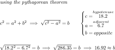 \textit{using the pythagorean theorem} \\\\ c^2=a^2+b^2\implies √(c^2 - a^2)=b \qquad \begin{cases} c=\stackrel{hypotenuse}{18.2}\\ a=\stackrel{adjacent}{6.7}\\ b=opposite\\ \end{cases} \\\\\\ √(18.2^2 - 6.7^2)=b\implies √(286.35)=b\implies 16.92\approx b