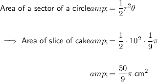 \begin{aligned}\textsf{Area of a sector of a circle} &amp; =\frac12 r^2 \theta\\\\\implies \textsf{Area of slice of cake} &amp; =(1)/(2) \cdot 10^2 \cdot (1)/(9) \pi\\\\&amp; = (50)/(9) \pi \: \sf cm^2\end{aligned}