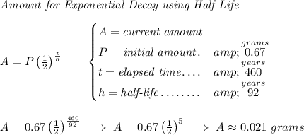 \textit{Amount for Exponential Decay using Half-Life} \\\\ A=P\left( (1)/(2) \right)^{(t)/(h)}\qquad \begin{cases} A=\textit{current amount}\\ P=\textit{initial amount}\dotfill &amp;\stackrel{grams}{0.67}\\ t=\textit{elapsed time}\dotfill &amp;\stackrel{years}{460}\\ h=\textit{half-life}\dotfill &amp;\stackrel{years}{92} \end{cases} \\\\\\ A=0.67\left( (1)/(2) \right)^{(460)/(92)}\implies A=0.67\left( (1)/(2) \right)^5\implies A\approx 0.021~grams