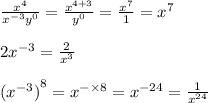 \frac{ {x}^(4) }{ {x}^( - 3) {y}^(0) } = \frac{ {x}^(4 + 3) }{ {y}^(0) } = \frac{ {x}^(7) }{1} = {x}^(7) \\ \\ 2 {x}^( - 3) = \frac{2}{ {x}^(3) } \\ \\ {( {x}^( - 3) )}^(8) = {x}^( - * 8) = {x}^( - 24) = \frac{1}{ {x}^(24) }