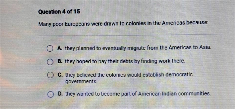 NEED HELP ASAP!!! Question 4 of 15 Many poor Europeans were drawn to colonies in the-example-1