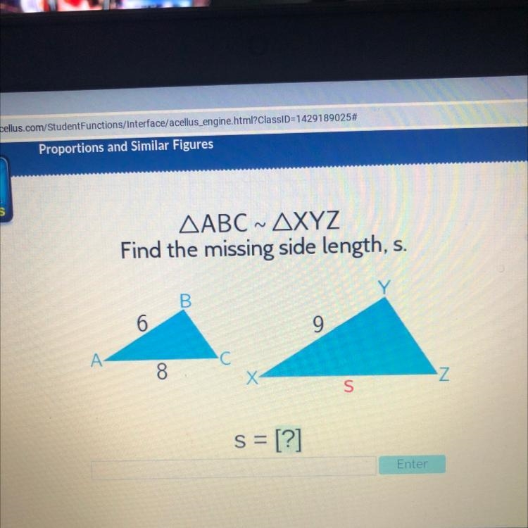 N AABC ~ AXYZ Find the missing side length, s. B 6 9 A C 8. X Z s = [?] Fnter-example-1