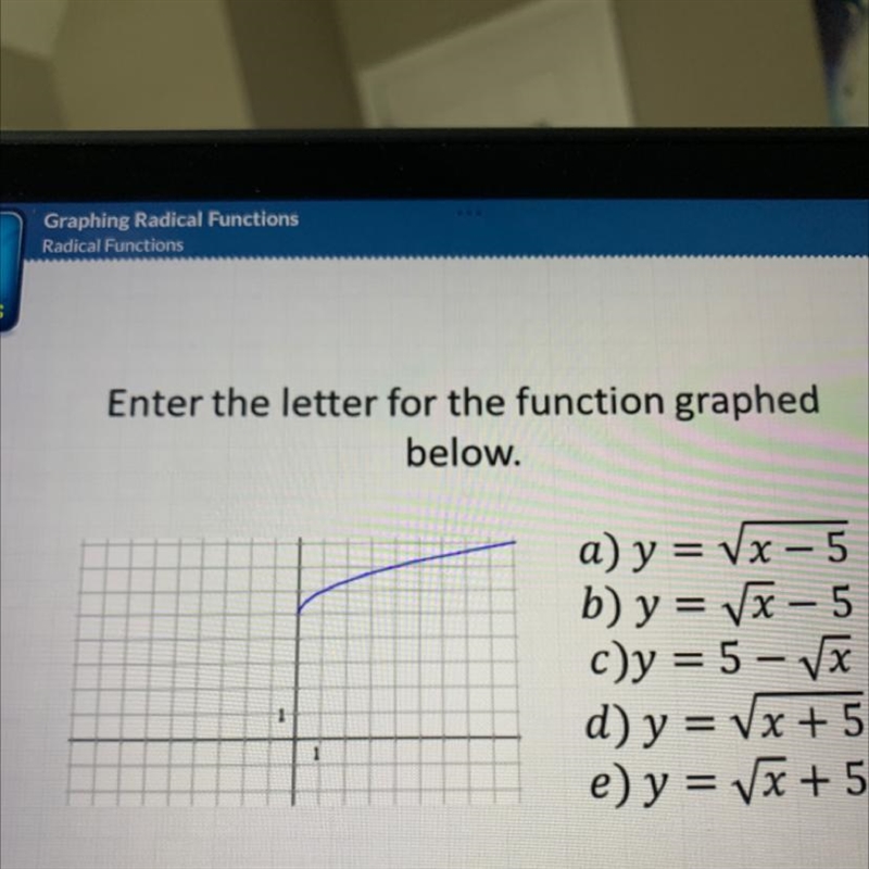 Enter the letter for the function graphed below. 1 a) y = √x - 5 b) y = √√√x-5 c)y-example-1