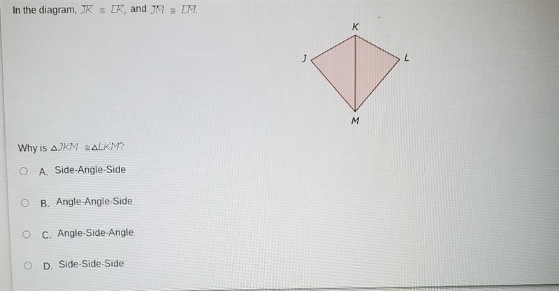 In the diagram, JK ZK, and IM M. K J M Why is AJKM BALKM? O A. Side-Angle-Side B. Angle-example-1