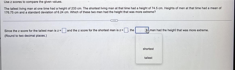 Use z scores to compare the given values. The tallest living man at one time had a-example-1