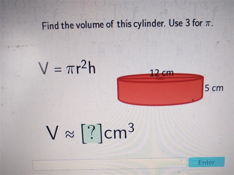 Find the volume of this cylinder. Use 3 for . V = 7r2h 12 cm 5 cm V~ [?]cm Enter-example-1