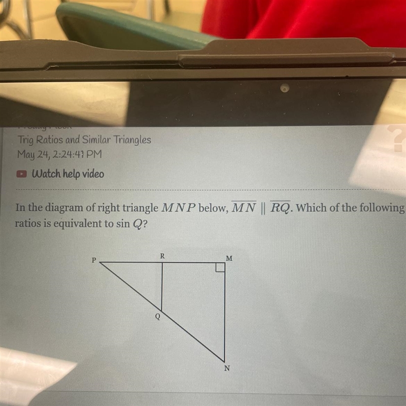 In the diagram of right triangle M N P below, MN ∥ RQ. Which of the following ratios-example-1