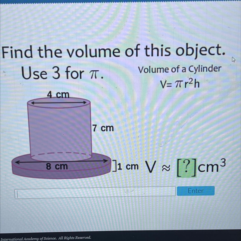 Find the volume of this object.Use 3 for a.Volume of a CylinderV=Tir2h4 cm7 cm8 cm-example-1