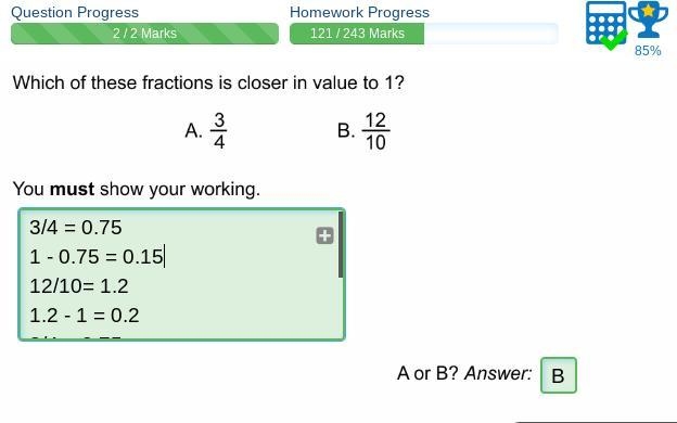 Which of these fractions is closer in value to 1? A. 3/4 B. 12/10 You must show your-example-1