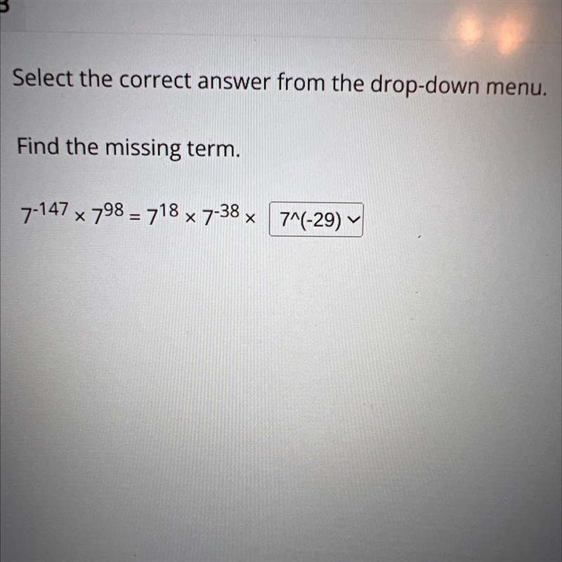 Find the missing term.7^-147 x 7^98 = 7^18 x 7^-38 x7^(-20)7^227^(-29)7^58-example-1