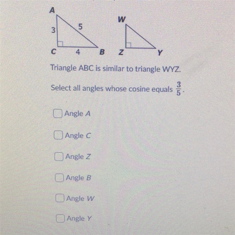 Triangle ABC is similar to triangle WYZ. Select all angles whose cosine equals 3/5. Angle-example-1