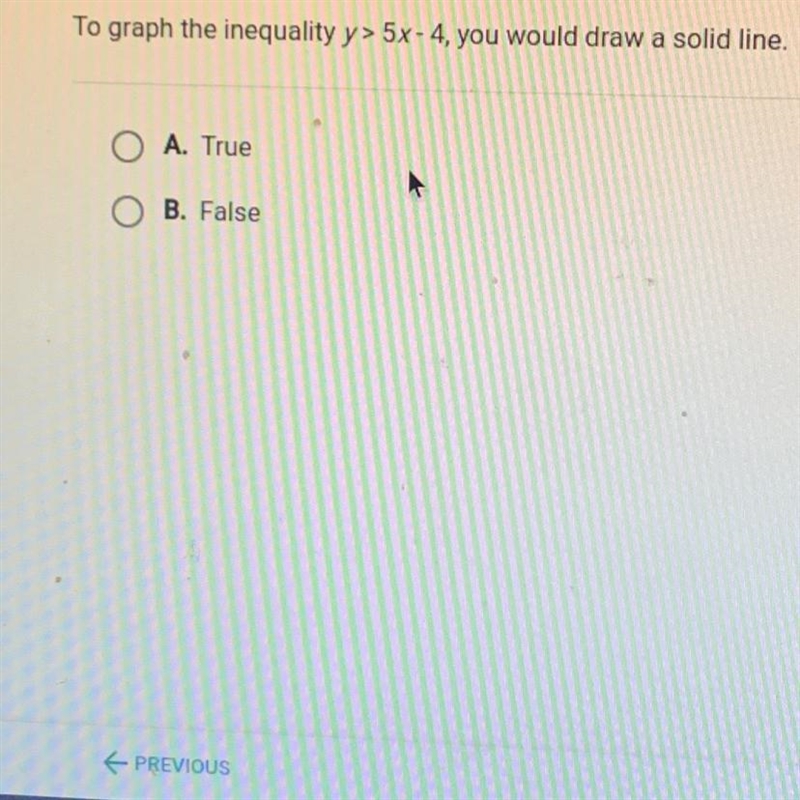 To graph the inequality y> 5x-4, you would draw a solid line.A. TrueB. False-example-1