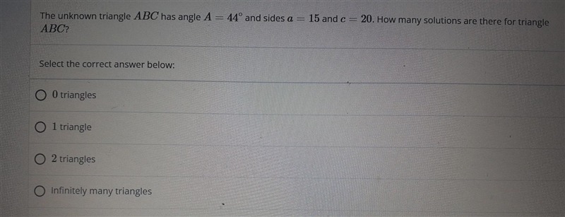 The unknown triangle ABC has angle A= 44º and sides a = 15 and c= 20. How many solutions-example-1