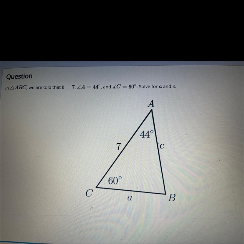 QuestionIn ABC, we are told that b = 7, LA = 44°, and ZC = 60°, Solve for a and c-example-1