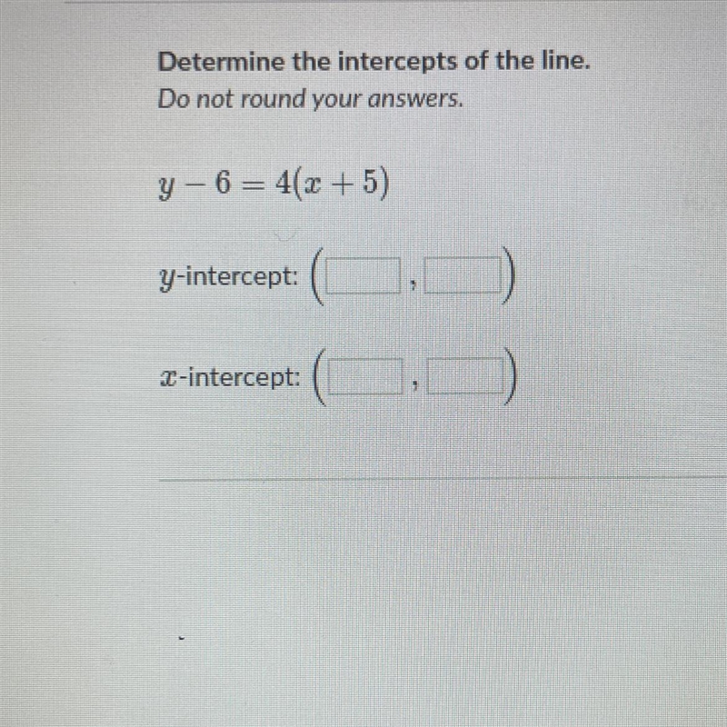 Determine the intercepts of the line. Do not round your answers. y - 6 = 4(x + 5)-example-1