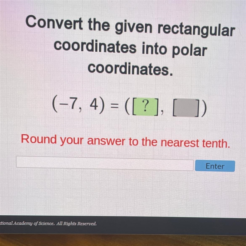 Convert the given rectangular coordinates into polar coordinates. (-7, 4) Round your-example-1