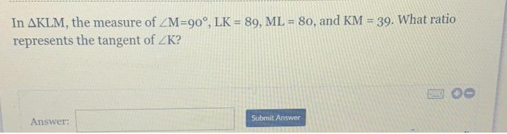 In AKLM, the measure of ZM=90°, LK = 89, ML = 80, and KM = 39. What ratiorepresents-example-1