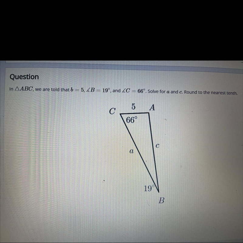 QuestionIn ABC, we are told that b = 5, B = 19°, and C = 66º. Solve for a and c. Round-example-1