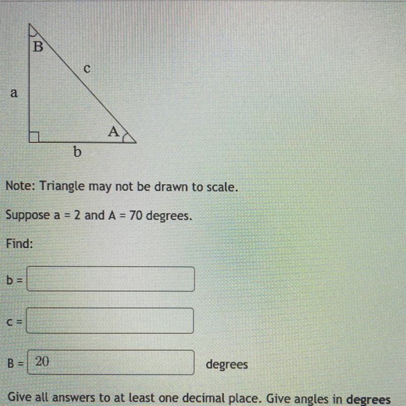 suppose a=2 and A= 70 degrees. find :b=c=B=__ degreesgive all answers to at least-example-1