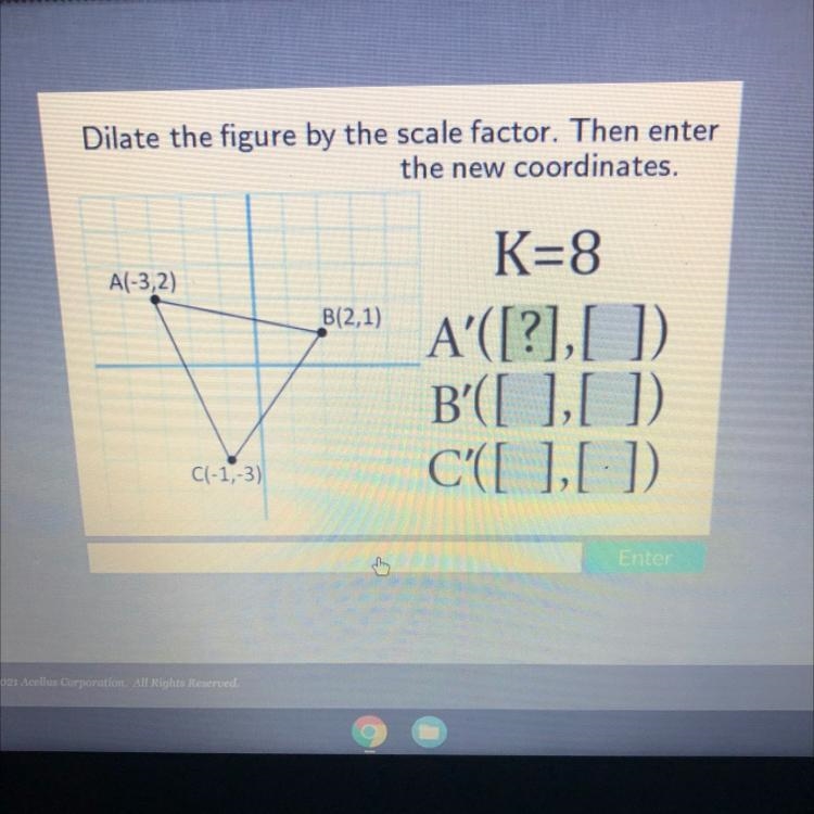 Dilate the figure by the scale factor. Then enter the new coordinates.A(-3,2)B(2,1)C-example-1