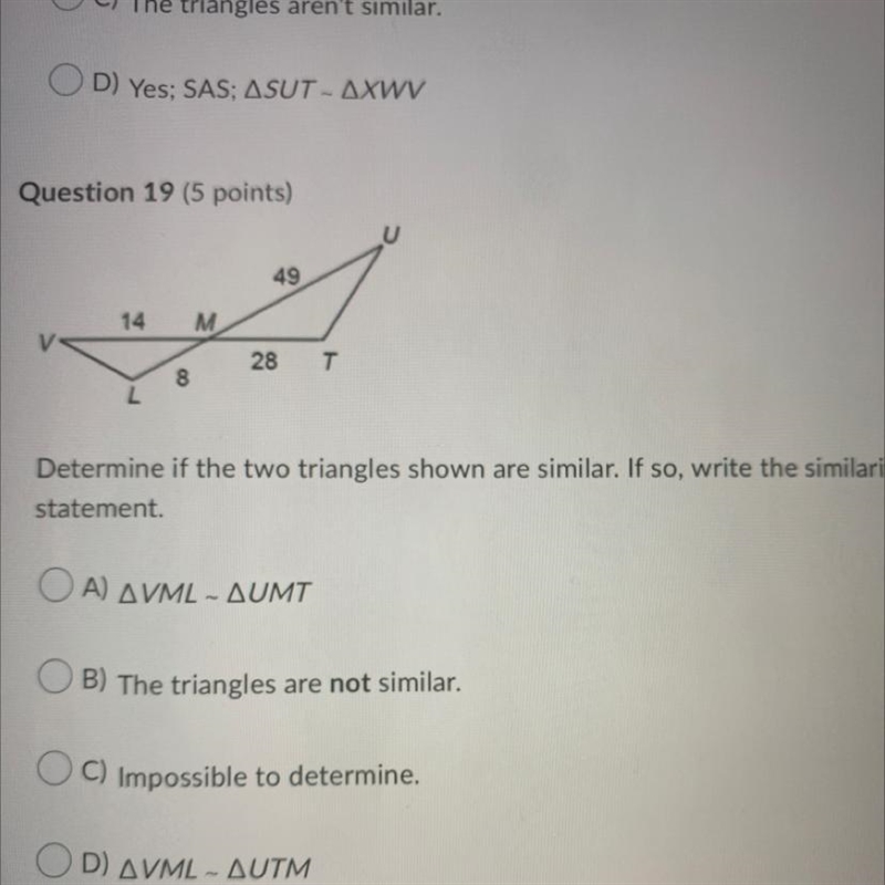 Question 19 (5 points) 14 8 M 49 28 T Determine if the two triangles shown are similar-example-1