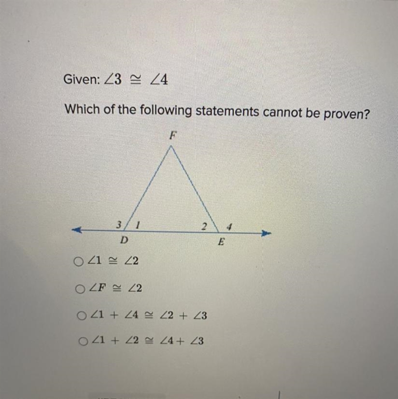 Given ∠3≅∠4 Which of the following statements cannot be proved ∠1≅∠2 ∠F≅∠2 ∠1+∠4≅∠2+∠3 ∠1+∠2≅∠3+∠4-example-1