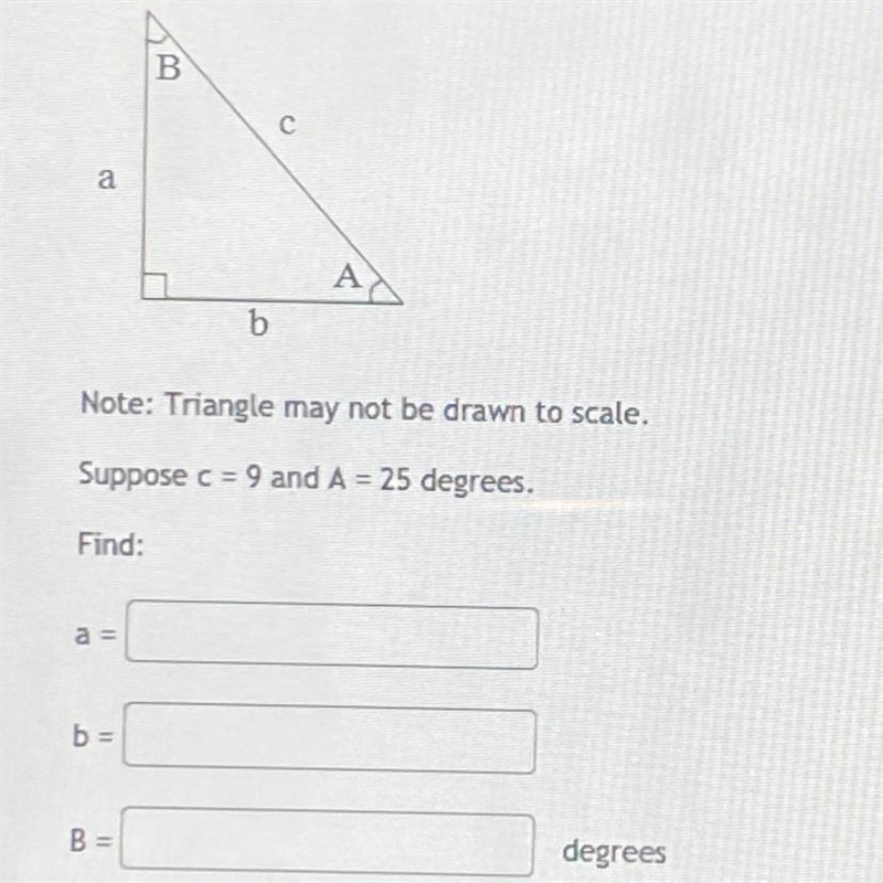 suppose c= 9 and A= 25 degrees. find:a=b=B= __ degreesgive all answers to at least-example-1