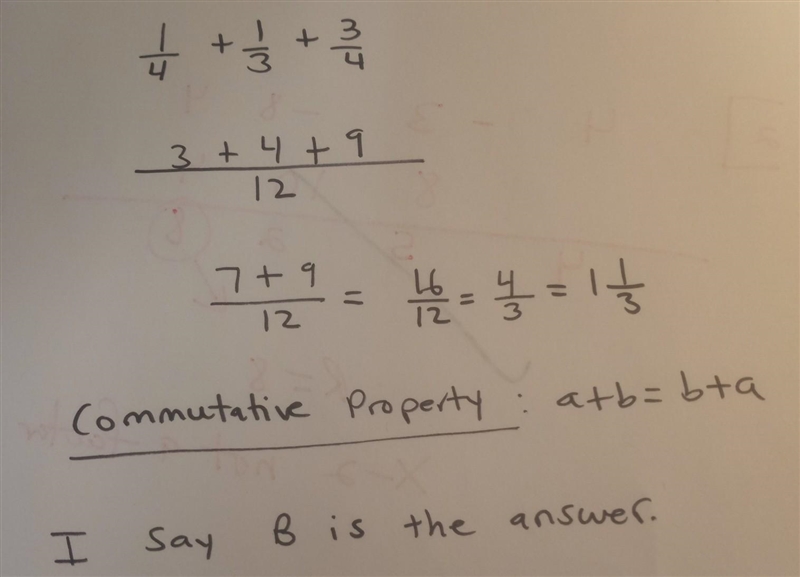 Use the commutative properties to simplify the expression. 1/4 + 1/3 +3/4 A. 1/12 (3+4+9) = 1/12(16)= 16/12 = 1 1/3 B-example-1