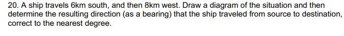 20. A ship travels 6km south, and then 8km west. Draw a diagram of the situation and-example-1