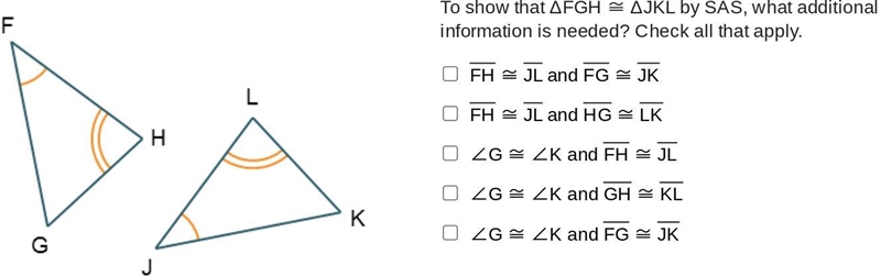 To show that ΔFGH ≅ ΔJKL by SAS, what additional information is needed? Check all-example-1